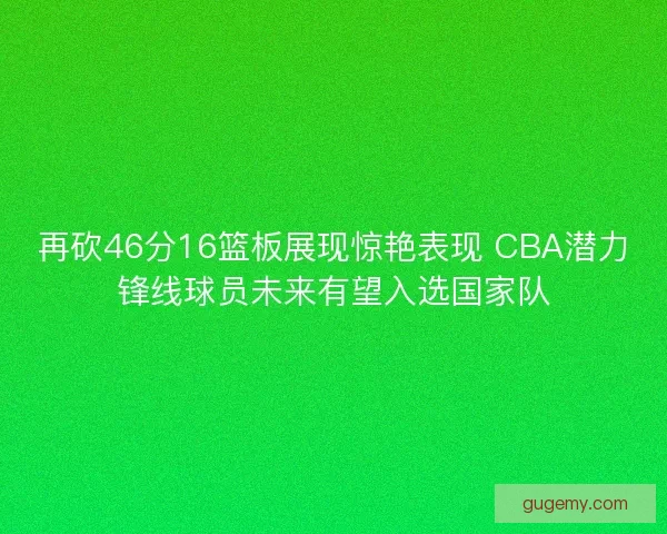 再砍46分16篮板展现惊艳表现 CBA潜力锋线球员未来有望入选国家队