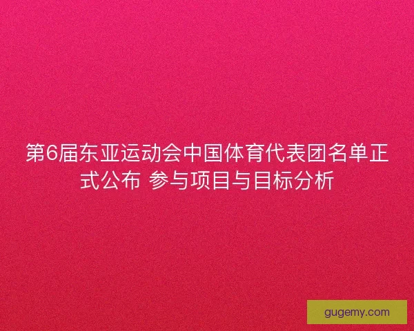 第6届东亚运动会中国体育代表团名单正式公布 参与项目与目标分析