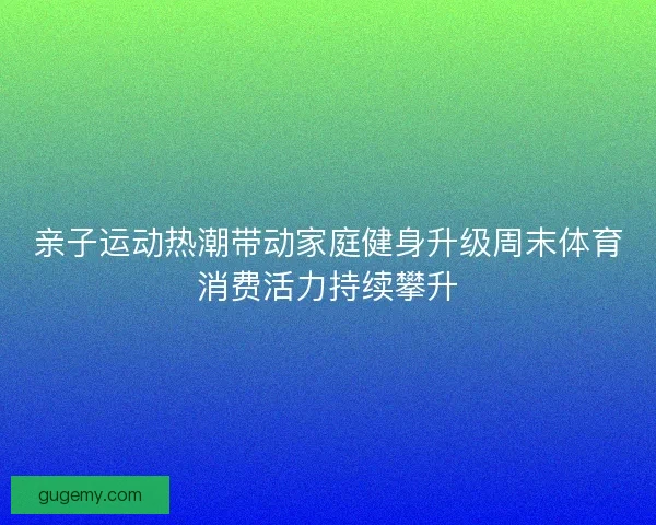 亲子运动热潮带动家庭健身升级周末体育消费活力持续攀升
