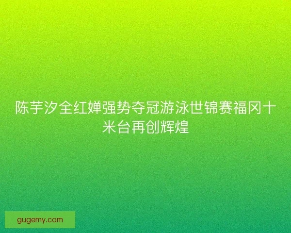 陈芋汐全红婵强势夺冠游泳世锦赛福冈十米台再创辉煌