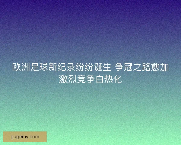 欧洲足球新纪录纷纷诞生 争冠之路愈加激烈竞争白热化